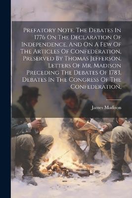 Prefatory Note. The Debates In 1776 On The Declaration Of Independence, And On A Few Of The Articles Of Confederation, Preserved By Thomas Jefferson. Letters Of Mr. Madison Preceding The Debates Of 1783. Debates In The Congress Of The Confederation, - James Madison - cover