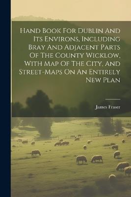 Hand Book For Dublin And Its Environs, Including Bray And Adjacent Parts Of The County Wicklow, With Map Of The City, And Street-maps On An Entirely New Plan - James Fraser - cover