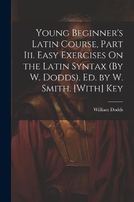 Young Beginner's Latin Course, Part Iii. Easy Exercises On the Latin Syntax (By W. Dodds). Ed. by W. Smith. [With] Key - William Dodds - cover