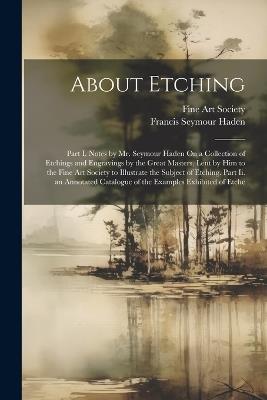 About Etching: Part I. Notes by Mr. Seymour Haden On a Collection of Etchings and Engravings by the Great Masters, Lent by Him to the Fine Art Society to Illustrate the Subject of Etching. Part Ii. an Annotated Catalogue of the Examples Exhibited of Etche - Francis Seymour Haden - cover