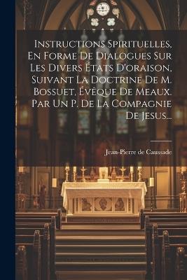 Instructions Spirituelles, En Forme De Dialogues Sur Les Divers États D'oraison, Suivant La Doctrine De M. Bossuet, Évêque De Meaux. Par Un P. De La Compagnie De Jesus... - Jean-Pierre De Caussade - cover
