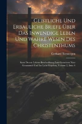 Geistliche Und Erbauliche Briefe Über Das Inwendige Leben Und Wahre Wesen Des Christenthums: Samt Dessen Lebens-beschreibung Zum Gemeinen Nutz Gesammelt Und Ins Licht Gegeben, Volume 2, Issue 4 - Gerhard Tersteegen - cover