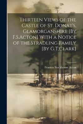 Thirteen Views of the Castle of St. Donat's, Glamorganshire [By F.S.Acton] With a Notice of the Stradling Family [By G.T.Clark] - Frances Stackhouse Acton - cover
