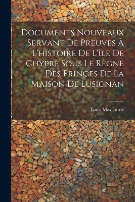 Documents Nouveaux Servant De Preuves À L'histoire De L'île De Chypre Sous Le Règne Des Princes De La Maison De Lusignan - Louis Mas Latrie - cover