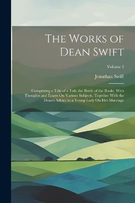 The Works of Dean Swift: Comprising a Tale of a Tub, the Battle of the Books, With Thoughts and Essays On Various Subjects, Together With the Dean's Advice to a Young Lady On Her Marriage; Volume 2 - Jonathan Swift - cover