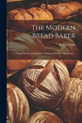 The Modern Bread Baker: Giving the Newest Methods of Making Bread by Hand and ... - Robert Wells - cover