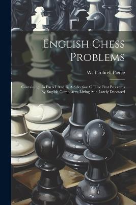 English Chess Problems: Containing, In Parts I And Ii, A Selection Of The Best Problems By English Composers, Living And Lately Deceased - W Timbrell Pierce - cover