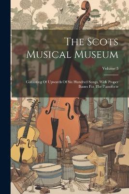 The Scots Musical Museum: Consisting Of Upwards Of Six Hundred Songs, With Proper Basses For The Pianoforte; Volume 3 - Anonymous - cover
