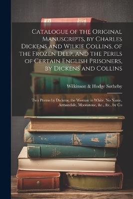 Catalogue of the Original Manuscripts, by Charles Dickens and Wilkie Collins, of the Frozen Deep, and the Perils of Certain English Prisoners, by Dickens and Collins; Two Poems by Dickens; the Woman in White, No Name, Armandale, Moonstone, &c., &c., by Co - Sotheby Wilkinson & Hodge - cover