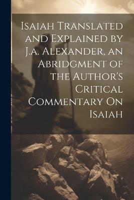 Isaiah Translated and Explained by J.a. Alexander, an Abridgment of the Author's Critical Commentary On Isaiah - Anonymous - cover