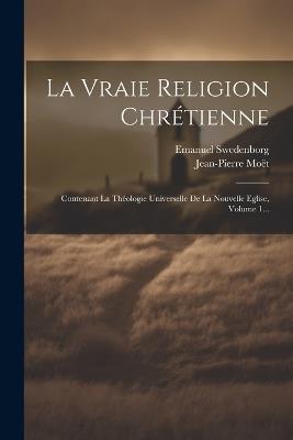 La Vraie Religion Chrétienne: Contenant La Théologie Universelle De La Nouvelle Eglise, Volume 1... - Emanuel Swedenborg,Jean-Pierre Moët - cover