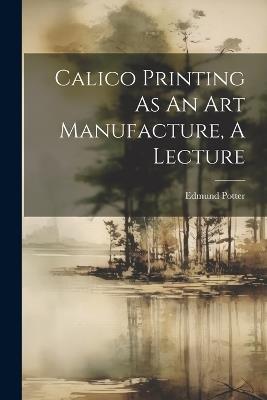 Calico Printing As An Art Manufacture, A Lecture - Edmund Potter (M P ) - cover