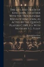 The Life and Death of King John, Together With the Troublesome Reign of King John, As Acted by the Queen's Players C.1589, Ed. With Notes by F.G. Fleay
