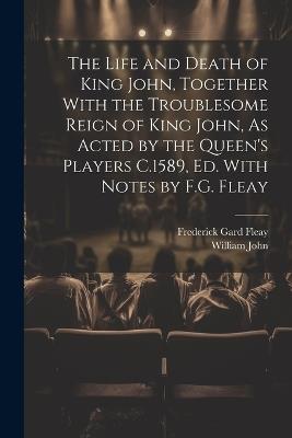 The Life and Death of King John, Together With the Troublesome Reign of King John, As Acted by the Queen's Players C.1589, Ed. With Notes by F.G. Fleay - Frederick Gard Fleay,William John - cover