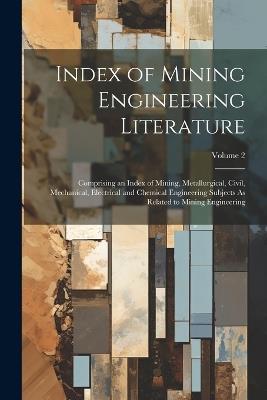 Index of Mining Engineering Literature: Comprising an Index of Mining, Metallurgical, Civil, Mechanical, Electrical and Chemical Engineering Subjects As Related to Mining Engineering; Volume 2 - Anonymous - cover