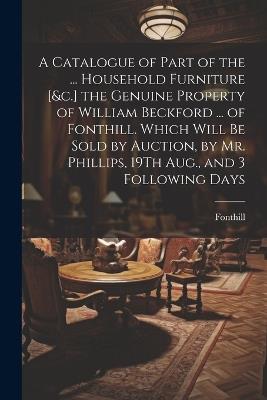A Catalogue of Part of the ... Household Furniture [&c.] the Genuine Property of William Beckford ... of Fonthill. Which Will Be Sold by Auction, by Mr. Phillips, 19Th Aug., and 3 Following Days - Fonthill - cover