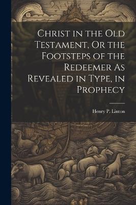 Christ in the Old Testament, Or the Footsteps of the Redeemer As Revealed in Type, in Prophecy - Henry P Linton - cover