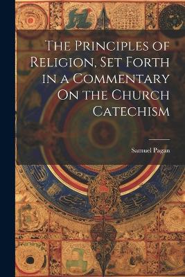 The Principles of Religion, Set Forth in a Commentary On the Church Catechism - Samuel Pagan - cover