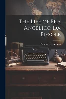 The Life of Fra Angelico Da Fiesole - Thomas G Goodwin - cover