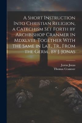 A Short Instruction Into Christian Religion, a Catechism Set Forth by Archbishop Cranmer in Mdxlviii. Together With the Same in Lat., Tr., From the Germ., by J. Jonas - Thomas Cranmer,Justus Jonas - cover