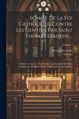 Somme De La Foi Catholique Contre Les Gentils, Par Saint Thomas D'aquin ...: Traduction Avec Le Texte Latin, Accompagnée De Notes Nombreuses, Et Suivie D'une Table Analytique Complète; Volume 1 - Thomas,Pierre Félix Écalle - cover