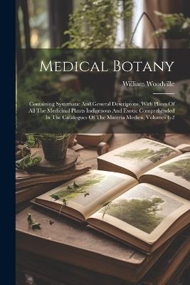 Medical Botany: Containing Systematic And General Descriptons, With Plates Of All The Medicinal Plants Indigenous And Exotic Comprehended In The Catalogues Of The Materia Medica, Volumes 1-2 - William Woodville - cover