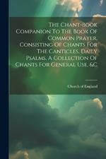 The Chant-book Companion To The Book Of Common Prayer, Consisting Of Chants For The Canticles, Daily Psalms, A Collection Of Chants For General Use, &c