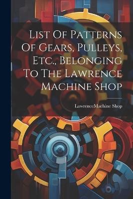List Of Patterns Of Gears, Pulleys, Etc., Belonging To The Lawrence Machine Shop - cover