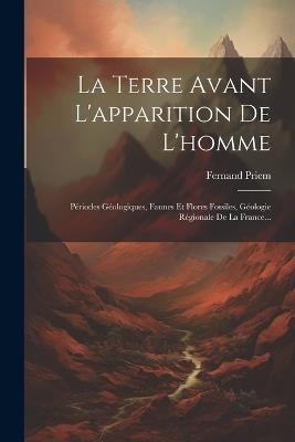 La Terre Avant L'apparition De L'homme: Périodes Géologiques, Faunes Et Flores Fossiles, Géologie Régionale De La France... - Fernand Priem - cover