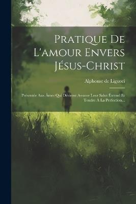 Pratique De L'amour Envers Jésus-christ: Présentée Aux Âmes Qui Désirent Assurer Leur Salut Éternel Et Tendre À La Perfection... - Alphonse De Liguori - cover
