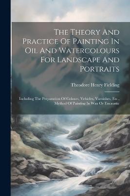 The Theory And Practice Of Painting In Oil And Watercolours For Landscape And Portraits: Including The Preparation Of Colours, Vehicles, Varnishes, Etc., Method Of Painting In Wax Or Encaustic - Theodore Henry Fielding - cover