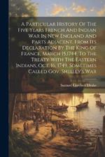 A Particular History Of The Five Years French And Indian War In New England And Parts Adjacent, From Its Declaration By The King Of France, March 15,1744, To The Treaty With The Eastern Indians, Oct. 16, 1749, Sometimes Called Gov. Shirley's War