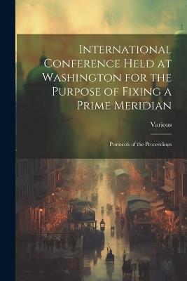 International Conference Held at Washington for the Purpose of Fixing a Prime Meridian: Protocols of the Proceedings - Various - cover