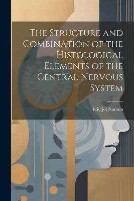 The Structure and Combination of the Histological Elements of the Central Nervous System - Fridtjof Nansen - cover