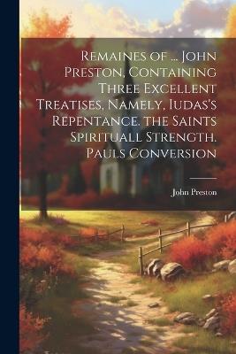 Remaines of ... John Preston, Containing Three Excellent Treatises, Namely, Iudas's Repentance. the Saints Spirituall Strength. Pauls Conversion - John Preston - cover