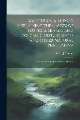 Solectrics; a Theory Explaining the Causes of Tempests, Seismic and Volcanic Disturbances and Other Natural Phenomena: How to Calculate Their Time and Place - Alfred J Cooper - cover