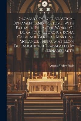 Glossary Of Ecclesiastical Ornament And Costume. With Extracts From The Works Of Durandus, Georgius, Bona, Catalani, Gerbert, Martene, Molanus, Thiers, Mabillon, Ducange (etc.) Translated By Bernard Smith - August Welby Pugin - cover