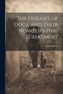 The Diseases of Dogs, and Their Homoeopathic Treatment - James Moore - cover