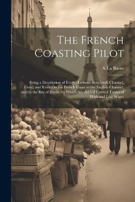 The French Coasting Pilot: Being a Description of Every Harbour, Roadsted, Channel, Cove, and River On the French Coast in the English Channel, and in the Bay of Biscay. to Which Are Added Correct Tables of High and Low Water - A La Barre - cover