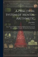 A Practical System of Mental Arithmetic: Or, a New and Infallible Method of Making Calculations by the Mere Action of a Thought. 1St Lond. Ed., Stereotyped