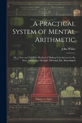 A Practical System of Mental Arithmetic: Or, a New and Infallible Method of Making Calculations by the Mere Action of a Thought. 1St Lond. Ed., Stereotyped - John White - cover