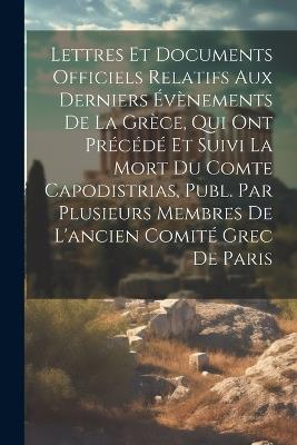 Lettres Et Documents Officiels Relatifs Aux Derniers Évènements De La Grèce, Qui Ont Précédé Et Suivi La Mort Du Comte Capodistrias, Publ. Par Plusieurs Membres De L'ancien Comité Grec De Paris - Anonymous - cover
