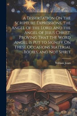 A Dissertation On the Scripture Expressions, the Angel of the Lord, and the Angel of Jesus Christ, Proving That the Word Angel Is Put to Signify On These Occasions Material Bodies, and Not Spirit - William Jones - cover