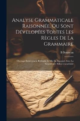 Analyse Grammaticale Raisonnée, Ou Sont Dévelopées Toutes Les Règles De La Grammaire: Ouvrage Entièrement Refondu Et Mis En Rapport Avec La Grammaire Selon L'académie - B Bonneau - cover