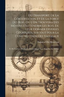 Du Transport, De La Conservation Et De La Force Des Bois, Ou L'on Trouvera Des Moyens D'attendrir Les Bois, De Leur Donner Diverses Courbures, Surtout Pour La Construction Des Vaisseaux: Et De Former Des Pièces D'assemblage Pour Suppéler Au Défaut D... - Duhamel Du Monceau - cover