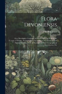 Flora Devoniensis: Or a Descriptive Catalogue of Plants Growing Wild in the County of Devon, Arranged Both According to the Linnaean and Natural Systems, With an Account of Their Geographical Distrubution, Etc - John Pike Jones - cover