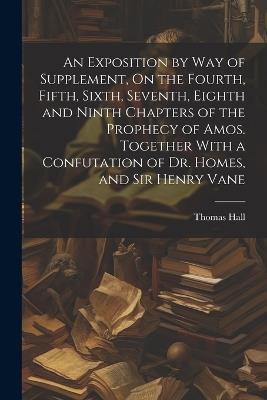 An Exposition by Way of Supplement, On the Fourth, Fifth, Sixth, Seventh, Eighth and Ninth Chapters of the Prophecy of Amos. Together With a Confutation of Dr. Homes, and Sir Henry Vane - Thomas Hall - cover