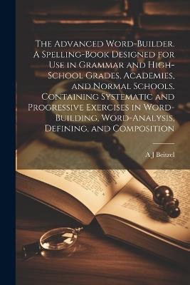 The Advanced Word-builder. A Spelling-book Designed for use in Grammar and High-school Grades, Academies, and Normal Schools. Containing Systematic and Progressive Exercises in Word-building, Word-analysis, Defining, and Composition - A J Beitzel - cover
