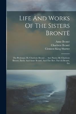 Life And Works Of The Sisters Brontë: The Professor, By Charlotte Brontë ... And Poems By Charlotte Brontë, Emily And Anne Brontë, And The Rev. Patrick Brontë, Etc - Charlotte Brontë,Emily Brontë,Anne Brontë - cover