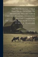 The Problem Solved, A Practical Treatise On Artificial Incubation & Chicken Rearing. Hearson's Patent Champion Incubator, And How To Use It [by C.e. Hearson]